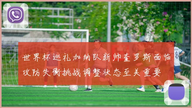 世界杯巡礼加纳队新帅奎罗斯面临攻防失衡挑战调整状态至关重要