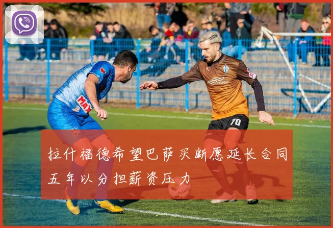 拉什福德希望巴萨买断愿延长合同五年以分担薪资压力