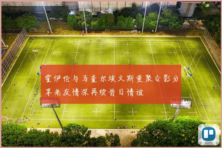 霍伊伦与马奎尔埃文斯重聚合影分享老友情深再续昔日情谊