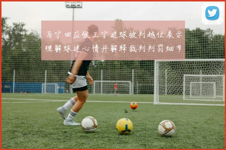 马宁回应张玉宁进球被判越位表示理解球迷心情并解释裁判判罚细节