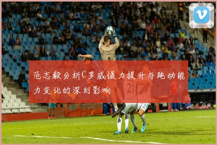范志毅分析C罗威慑力提升与跑动能力变化的深刻影响