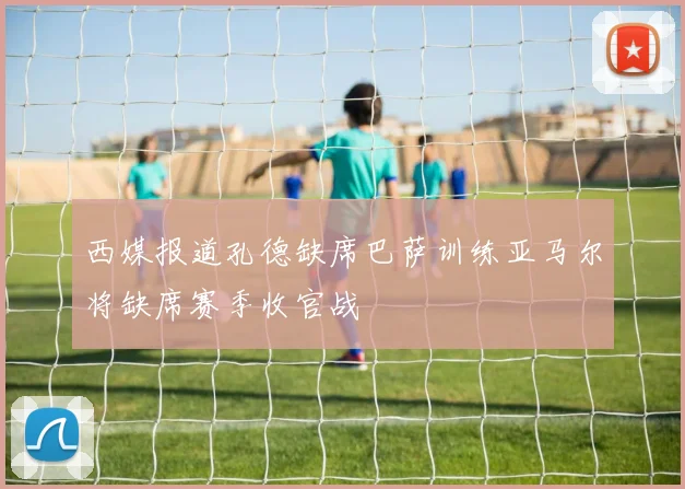 西媒报道孔德缺席巴萨训练亚马尔将缺席赛季收官战