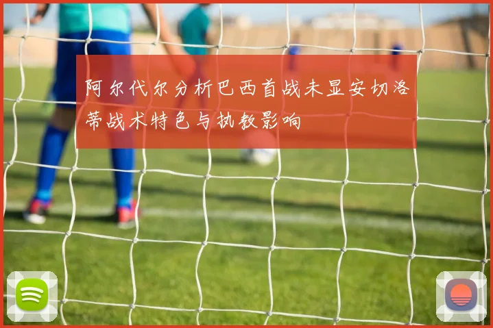 阿尔代尔分析巴西首战未显安切洛蒂战术特色与执教影响