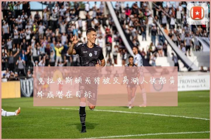克拉克斯顿或将被交易湖人快船黄蜂成潜在目标
