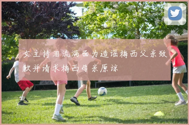 女主持泪流满面为造谣梅西父亲致歉并请求梅西母亲原谅