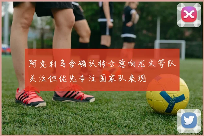 阿克利乌舍确认转会意向尤文等队关注但优先专注国家队表现