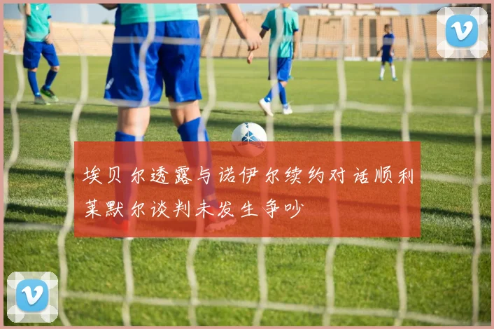 埃贝尔透露与诺伊尔续约对话顺利莱默尔谈判未发生争吵