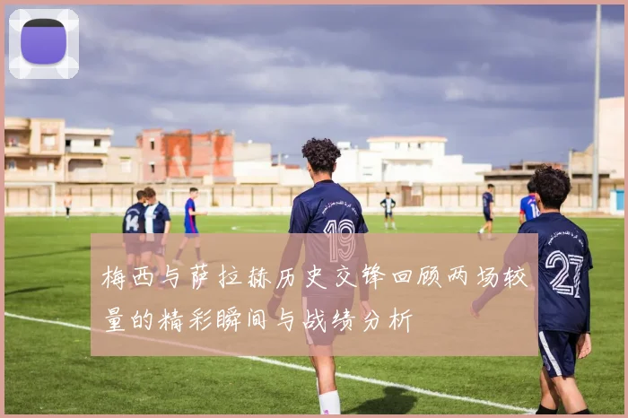 梅西与萨拉赫历史交锋回顾两场较量的精彩瞬间与战绩分析