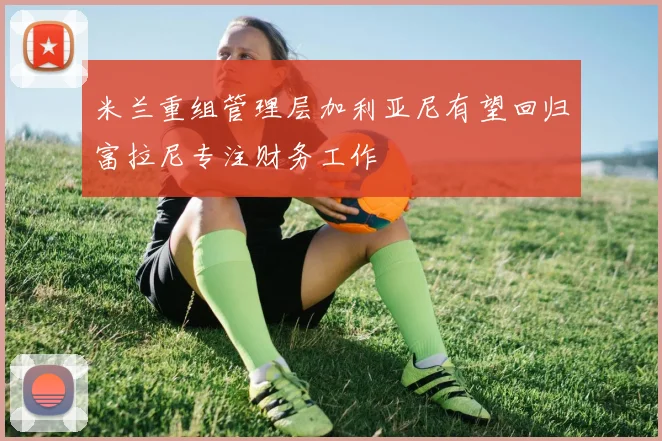 米兰重组管理层加利亚尼有望回归富拉尼专注财务工作