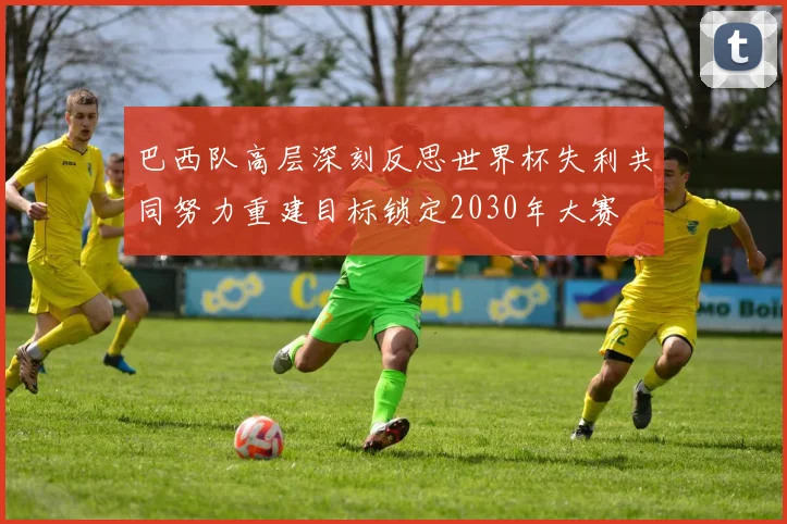 巴西队高层深刻反思世界杯失利共同努力重建目标锁定2030年大赛