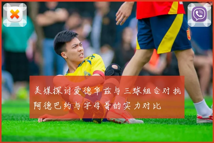 美媒探讨爱德华兹与三球组合对抗阿德巴约与字母哥的实力对比