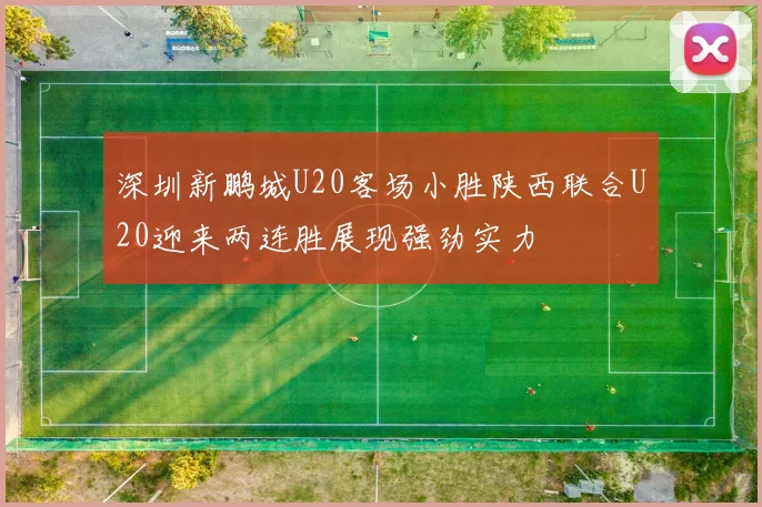 深圳新鹏城U20客场小胜陕西联合U20迎来两连胜展现强劲实力